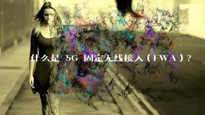 什么是 5G 固定无线接入（FWA）？