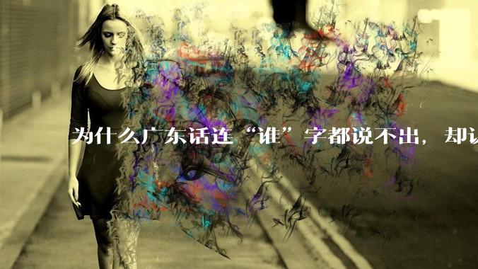 为什么广东话连“谁”字都说不出，却认为自己是古汉语?