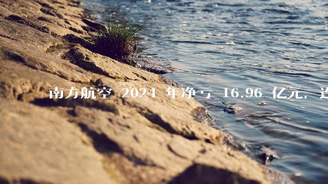 南方航空 2024 年净亏 16.96 亿元，连续 5 年亏损，如此难盈利的民航，商业模有哪些缺点？