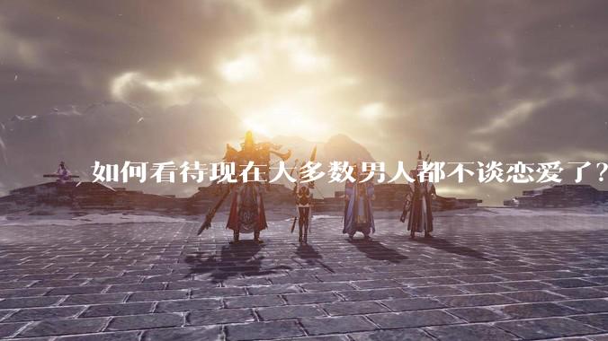 如何看待现在大多数男人都不谈恋爱了？