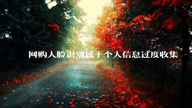 网购人脸识别属于个人信息过度收集 - *