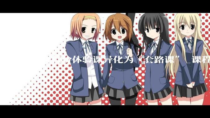 部分低价体验课异化为“套路课”_课程_张女士_消费者