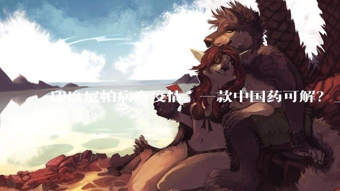 印度尼帕病毒疫情，一款中国药可解？_药物_治疗_瑞德西韦