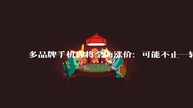 多品牌手机即将全面涨价：可能不止一轮，新品至少贵1000…_涨幅_价格_机型