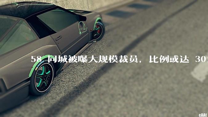 58 同城被曝大规模裁员，比例或达 30%，具体情况如何？58 同城目前面临哪些问题？