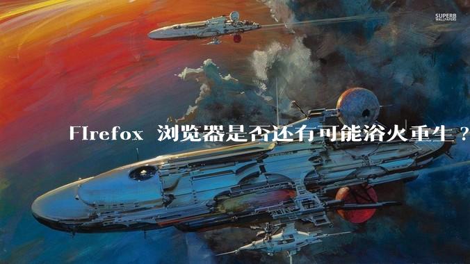 Firefox 浏览器是否还有可能浴火重生?