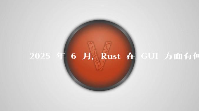 2025 年 6 月，Rust 在 GUI 方面有何大的进展? 你最看好哪个框架?