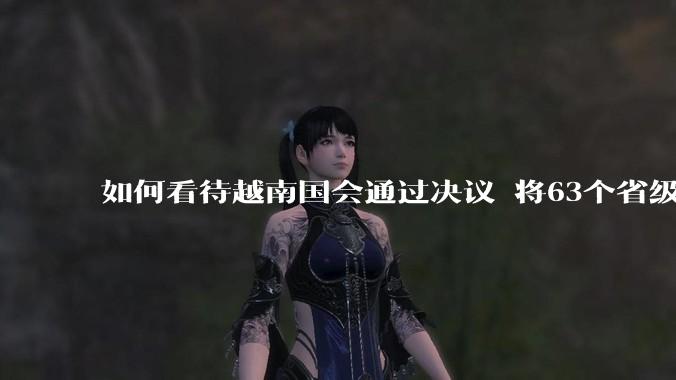 如何看待越南国会通过决议 将63个省级行政单位精简至34个？这将带来什么影响？